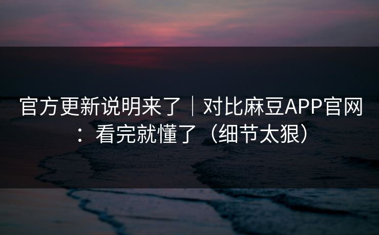 官方更新说明来了｜对比麻豆APP官网：看完就懂了（细节太狠）