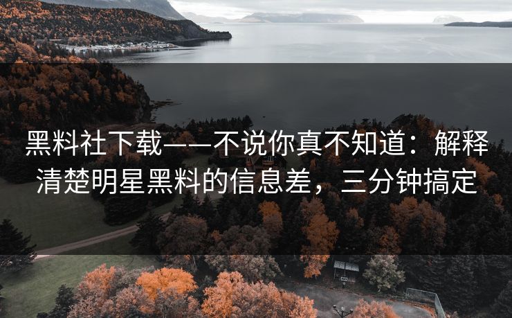 黑料社下载——不说你真不知道：解释清楚明星黑料的信息差，三分钟搞定