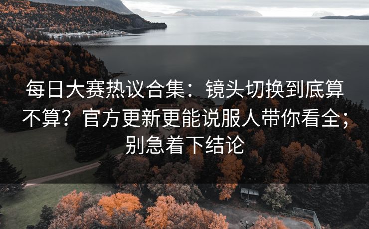 每日大赛热议合集：镜头切换到底算不算？官方更新更能说服人带你看全；别急着下结论