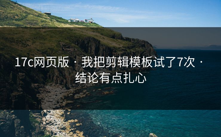 17c网页版 · 我把剪辑模板试了7次 · 结论有点扎心