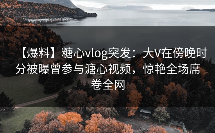 【爆料】糖心vlog突发：大V在傍晚时分被曝曾参与溏心视频，惊艳全场席卷全网