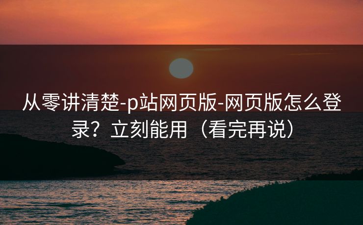 从零讲清楚-p站网页版-网页版怎么登录？立刻能用（看完再说）