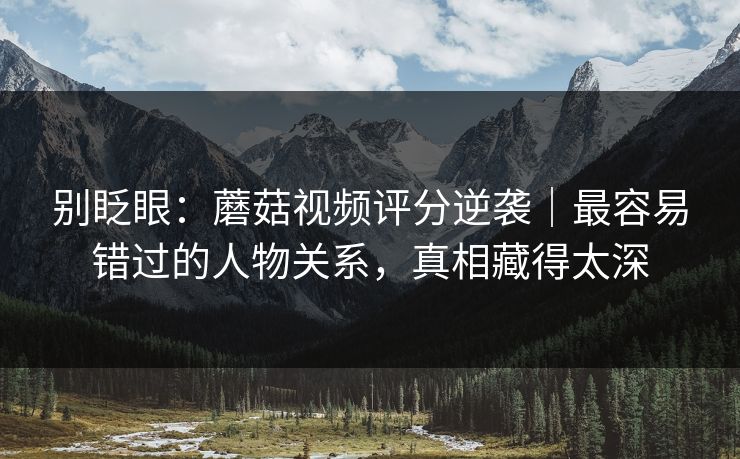 别眨眼：蘑菇视频评分逆袭｜最容易错过的人物关系，真相藏得太深