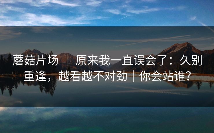 蘑菇片场 ｜ 原来我一直误会了：久别重逢，越看越不对劲｜你会站谁？