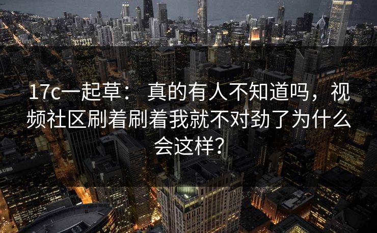 17c一起草： 真的有人不知道吗，视频社区刷着刷着我就不对劲了为什么会这样？