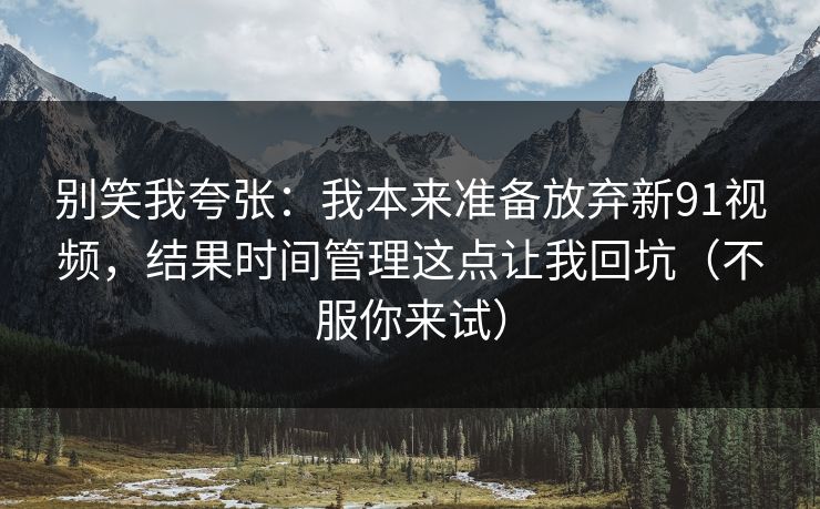 别笑我夸张：我本来准备放弃新91视频，结果时间管理这点让我回坑（不服你来试）