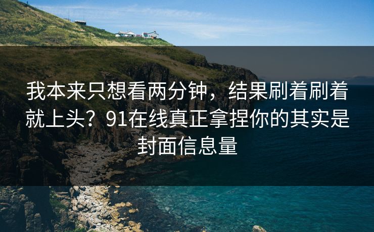 我本来只想看两分钟，结果刷着刷着就上头？91在线真正拿捏你的其实是封面信息量