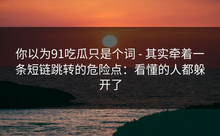 你以为91吃瓜只是个词 - 其实牵着一条短链跳转的危险点：看懂的人都躲开了