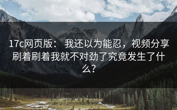 17c网页版： 我还以为能忍，视频分享刷着刷着我就不对劲了究竟发生了什么？