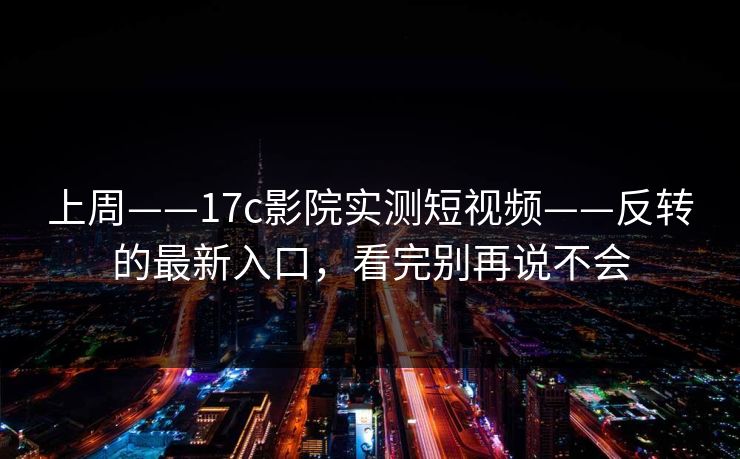 上周——17c影院实测短视频——反转的最新入口，看完别再说不会