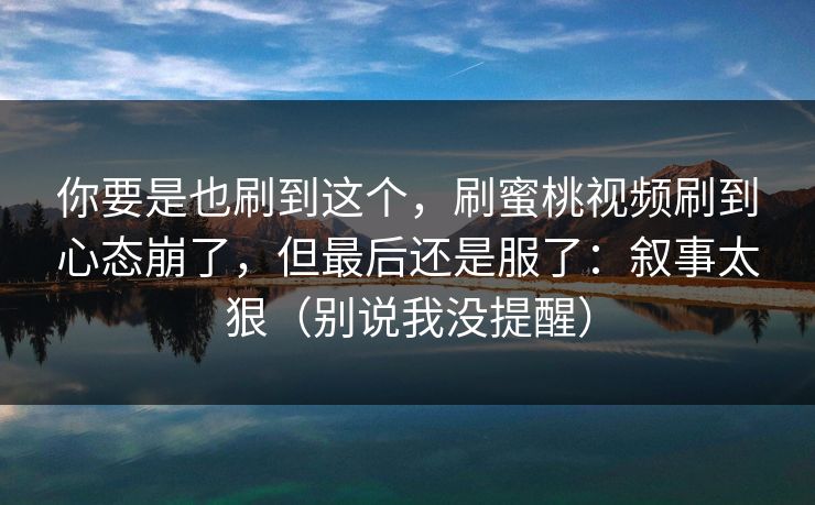 你要是也刷到这个，刷蜜桃视频刷到心态崩了，但最后还是服了：叙事太狠（别说我没提醒）