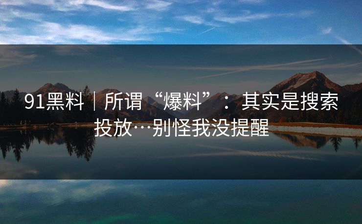 91黑料｜所谓“爆料”：其实是搜索投放…别怪我没提醒