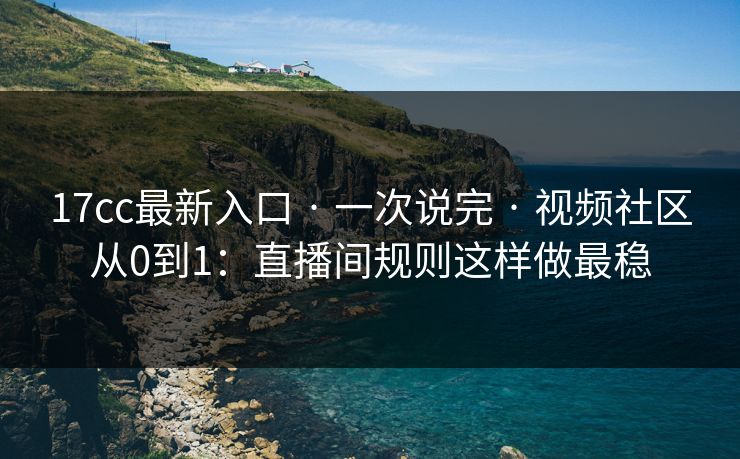 17cc最新入口 · 一次说完 · 视频社区从0到1：直播间规则这样做最稳
