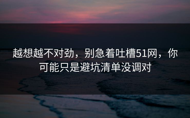 越想越不对劲，别急着吐槽51网，你可能只是避坑清单没调对