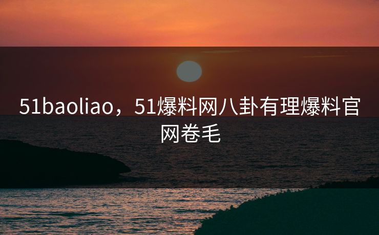 51baoliao，51爆料网八卦有理爆料官网卷毛