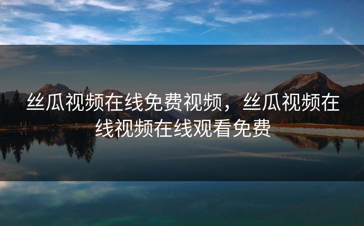 丝瓜视频在线免费视频，丝瓜视频在线视频在线观看免费