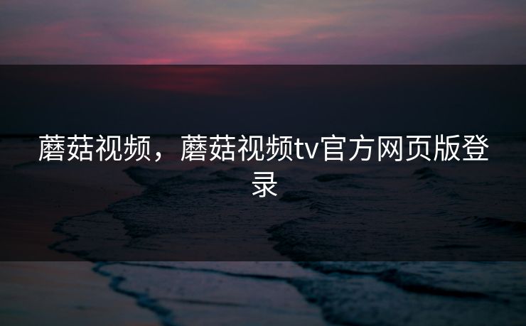 蘑菇视频，蘑菇视频tv官方网页版登录