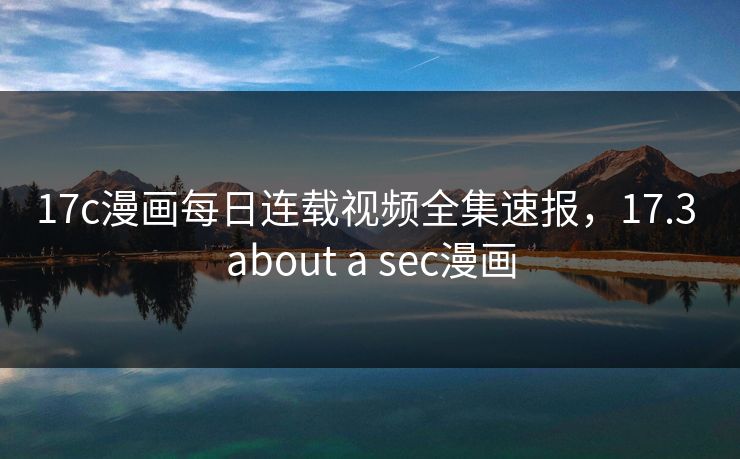 17c漫画每日连载视频全集速报,17.3 about a sec漫画 17c漫画每日连载视频全集速报,17.3 about a sec漫画