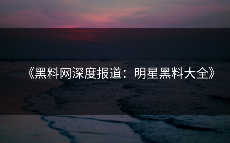 《黑料网深度报道：明星黑料大全》