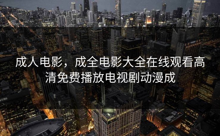 成人电影,成全电影大全在线观看高清免费播放电视剧动漫成 成人电影,成全电影大全在线观看高清免费播放电视剧动漫成