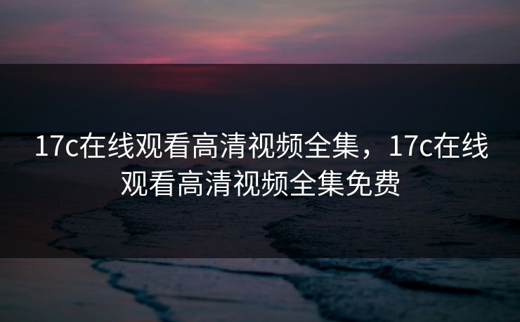 17c在线观看高清视频全集，17c在线观看高清视频全集免费