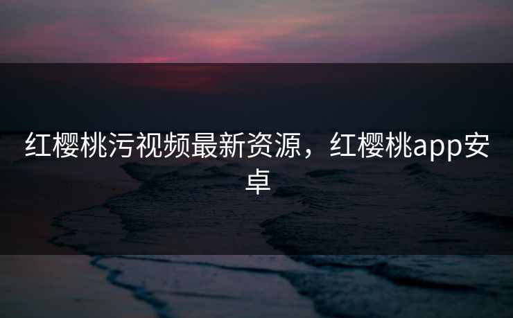 红樱桃污视频最新资源，红樱桃app安卓