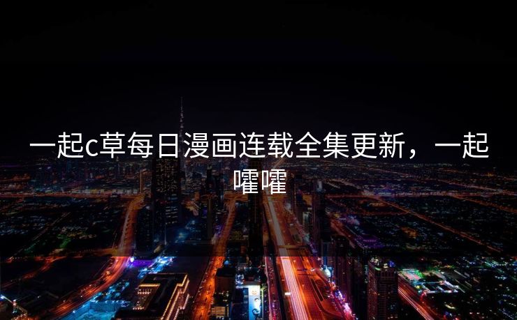 一起c草每日漫画连载全集更新,一起嚯嚯 一起c草每日漫画连载全集更新,一起嚯嚯