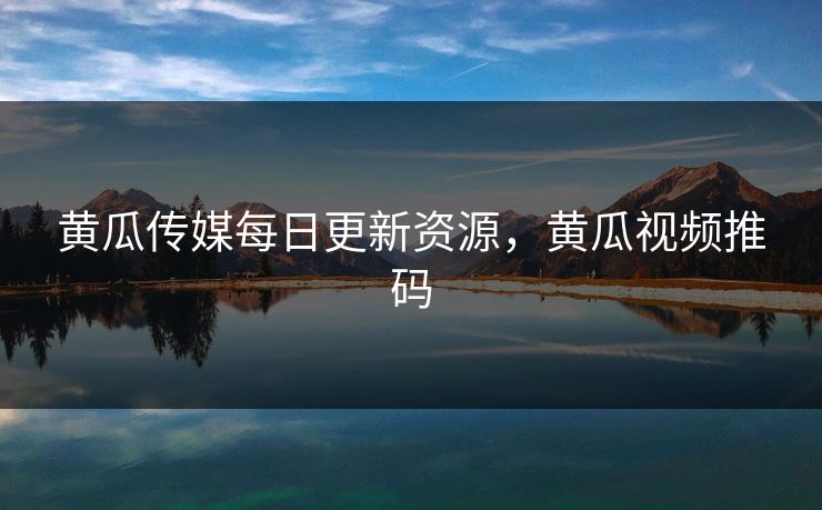 黄瓜传媒每日更新资源,黄瓜视频推码 黄瓜传媒每日更新资源,黄瓜视频推码