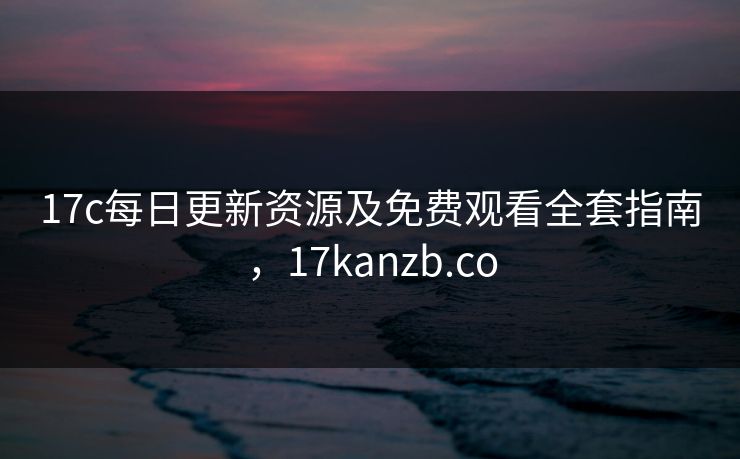 17c每日更新资源及免费观看全套指南,17kanzb.co 17c每日更新资源及免费观看全套指南,17kanzb.co