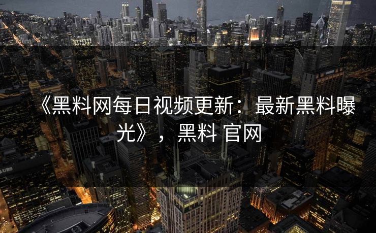 《黑料网每日视频更新:最新黑料曝光》,黑料 官网 《黑料网每日视频更新:最新黑料曝光》,黑料 官网