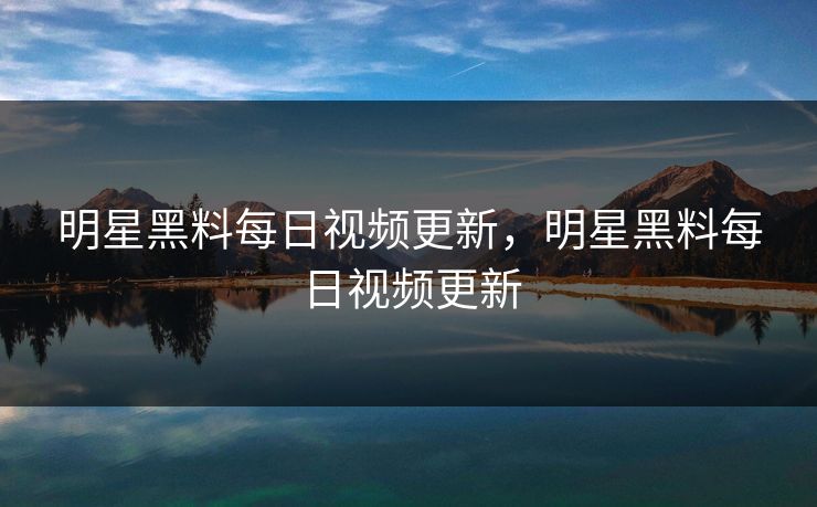 明星黑料每日视频更新，明星黑料每日视频更新