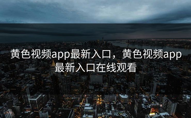 黄色视频app最新入口，黄色视频app最新入口在线观看