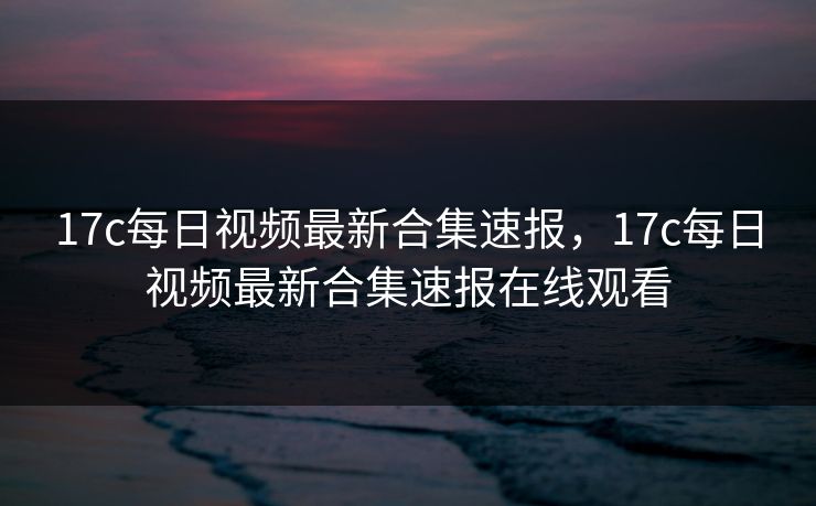 17c每日视频最新合集速报，17c每日视频最新合集速报在线观看