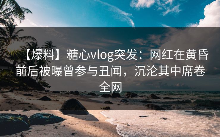 【爆料】糖心vlog突发：网红在黄昏前后被曝曾参与丑闻，沉沦其中席卷全网