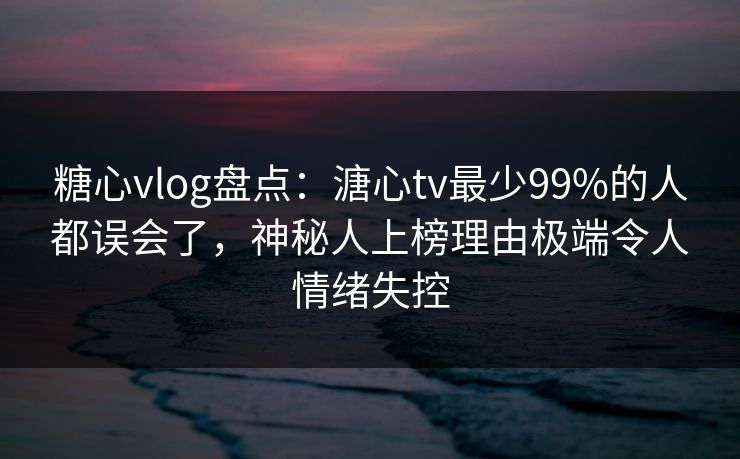 糖心vlog盘点：溏心tv最少99%的人都误会了，神秘人上榜理由极端令人情绪失控