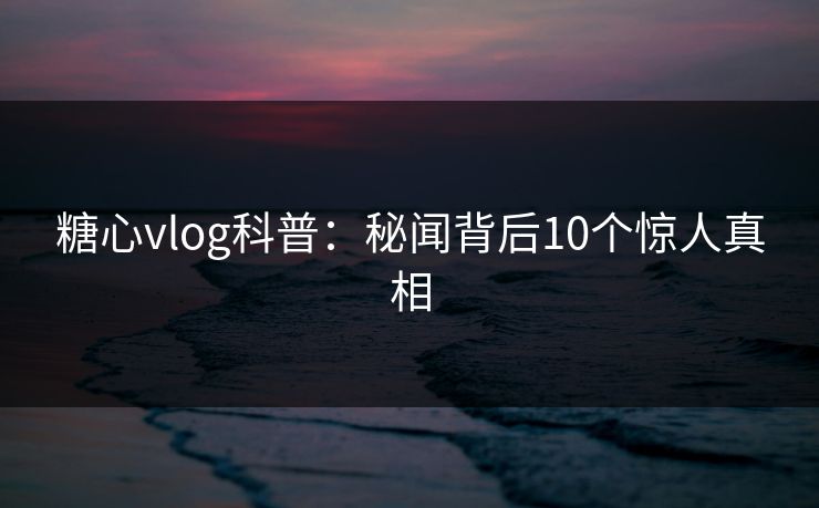 糖心vlog科普：秘闻背后10个惊人真相