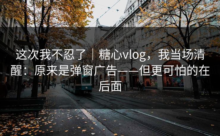 这次我不忍了｜糖心vlog，我当场清醒：原来是弹窗广告——但更可怕的在后面