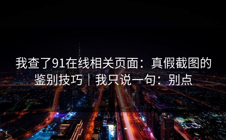 我查了91在线相关页面：真假截图的鉴别技巧｜我只说一句：别点