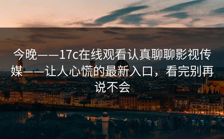 今晚——17c在线观看认真聊聊影视传媒——让人心慌的最新入口，看完别再说不会