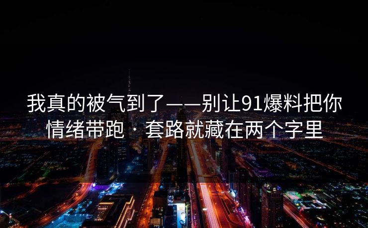 我真的被气到了——别让91爆料把你情绪带跑 · 套路就藏在两个字里