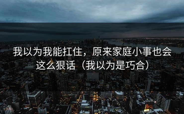 我以为我能扛住，原来家庭小事也会这么狠话（我以为是巧合）